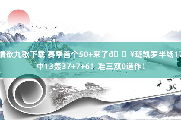 情欲九歌下载 赛季首个50+来了💥班凯罗半场17中13轰37+7+6！准三双0造作！