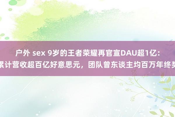 户外 sex 9岁的王者荣耀再官宣DAU超1亿：累计营收超百亿好意思元，团队曾东谈主均百万年终奖