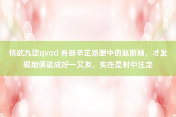 情欲九歌qvod 看到辛芷蕾眼中的赵丽颖，才发现她俩能成好一又友，实在是射中注定