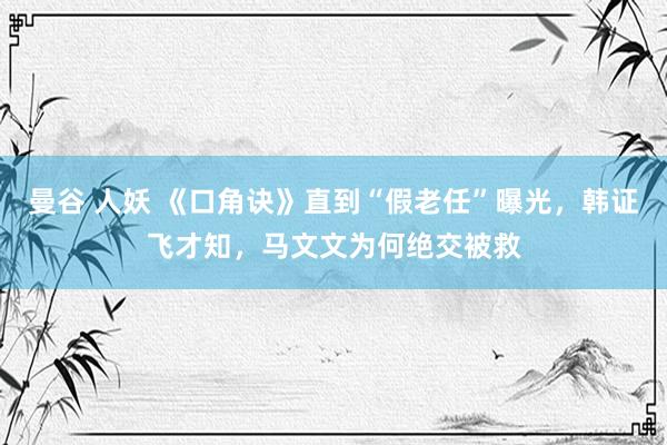曼谷 人妖 《口角诀》直到“假老任”曝光，韩证飞才知，马文文为何绝交被救