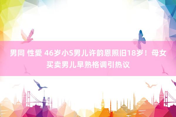 男同 性愛 46岁小S男儿许韵恩照旧18岁！母女买卖男儿早熟格调引热议
