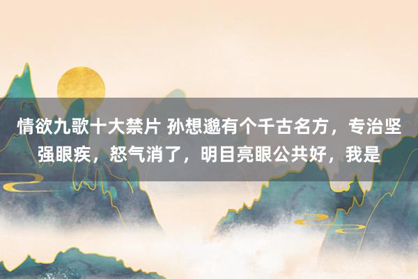 情欲九歌十大禁片 孙想邈有个千古名方,专治坚强眼疾,怒气消了,明目亮眼公共好,我是