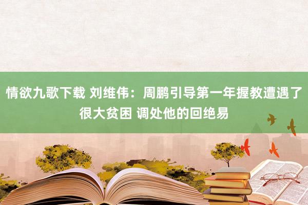 情欲九歌下载 刘维伟：周鹏引导第一年握教遭遇了很大贫困 调处他的回绝易