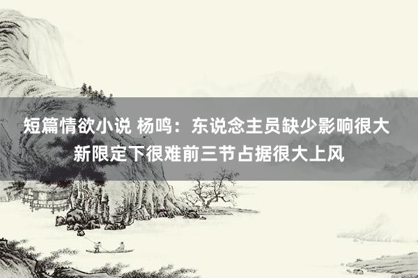 短篇情欲小说 杨鸣：东说念主员缺少影响很大 新限定下很难前三节占据很大上风