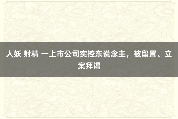 人妖 射精 一上市公司实控东说念主，被留置、立案拜谒