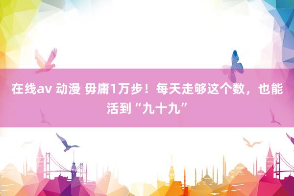 在线av 动漫 毋庸1万步！每天走够这个数，也能活到“九十九”