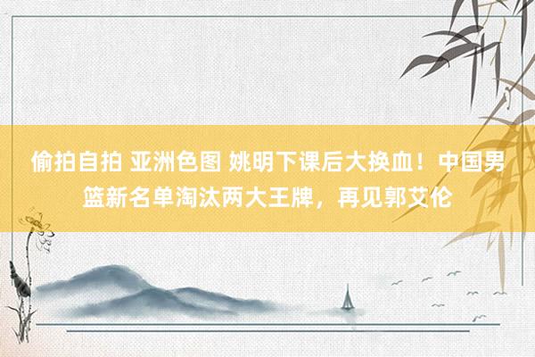 偷拍自拍 亚洲色图 姚明下课后大换血！中国男篮新名单淘汰两大王牌，再见郭艾伦