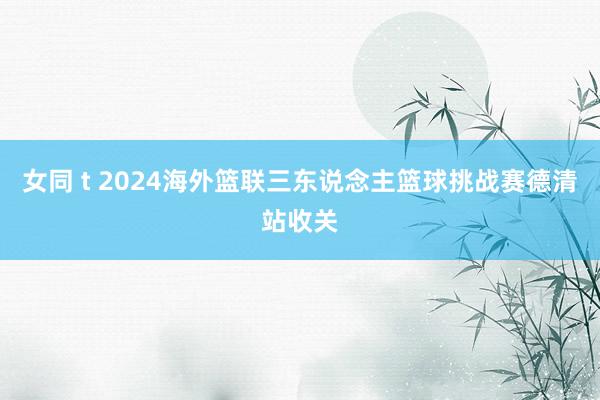 女同 t 2024海外篮联三东说念主篮球挑战赛德清站收关