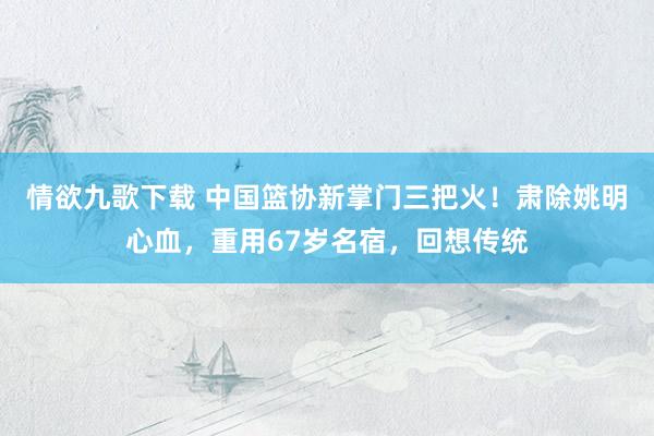 情欲九歌下载 中国篮协新掌门三把火！肃除姚明心血，重用67岁名宿，回想传统