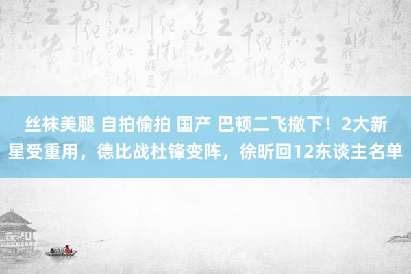 丝袜美腿 自拍偷拍 国产 巴顿二飞撤下！2大新星受重用，德比战杜锋变阵，徐昕回12东谈主名单