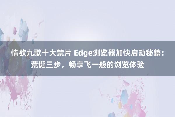 情欲九歌十大禁片 Edge浏览器加快启动秘籍：荒诞三步，畅享飞一般的浏览体验