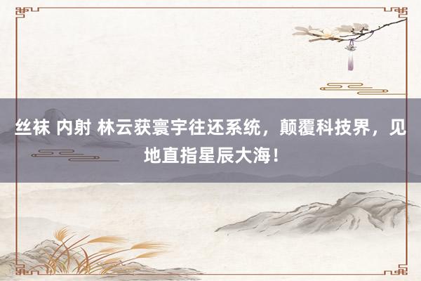 丝袜 内射 林云获寰宇往还系统，颠覆科技界，见地直指星辰大海！