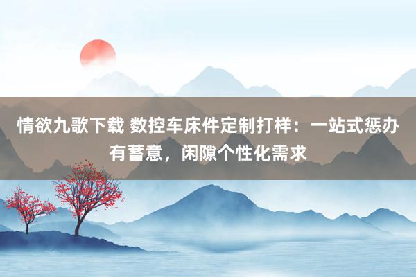 情欲九歌下载 数控车床件定制打样：一站式惩办有蓄意，闲隙个性化需求