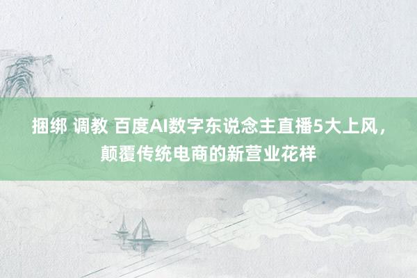 捆绑 调教 百度AI数字东说念主直播5大上风，颠覆传统电商的新营业花样