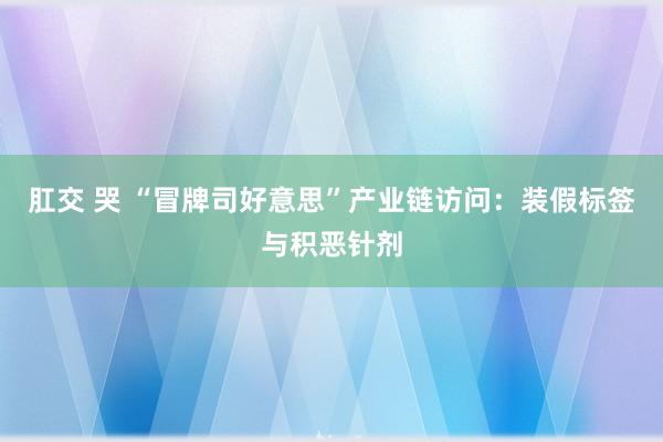 肛交 哭 “冒牌司好意思”产业链访问：装假标签与积恶针剂