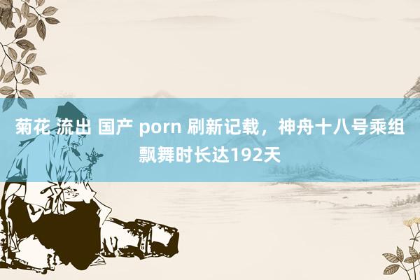 菊花 流出 国产 porn 刷新记载，神舟十八号乘组飘舞时长达192天