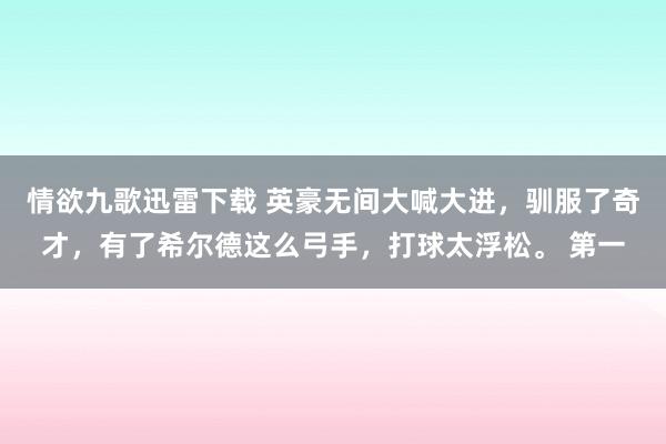 情欲九歌迅雷下载 英豪无间大喊大进，驯服了奇才，有了希尔德这么弓手，打球太浮松。 第一