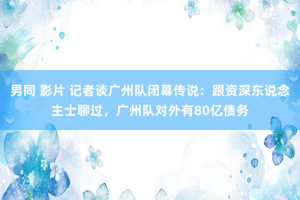 男同 影片 记者谈广州队闭幕传说：跟资深东说念主士聊过，广州队对外有80亿债务