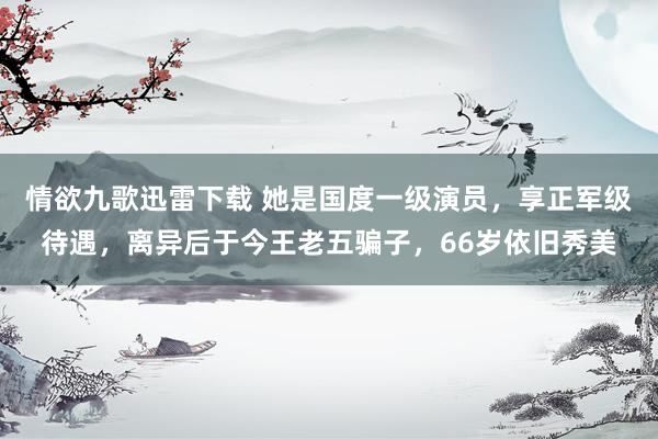 情欲九歌迅雷下载 她是国度一级演员，享正军级待遇，离异后于今王老五骗子，66岁依旧秀美