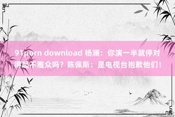 91porn download 杨澜：你演一半就停对得起不雅众吗？陈佩斯：是电视台抱歉他们！