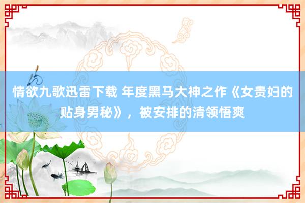 情欲九歌迅雷下载 年度黑马大神之作《女贵妇的贴身男秘》，被安排的清领悟爽