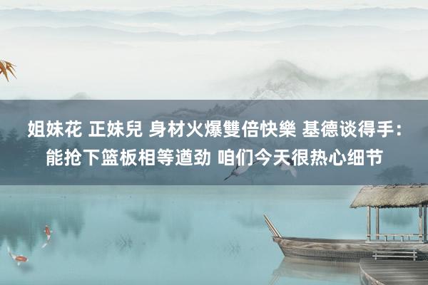 姐妹花 正妹兒 身材火爆雙倍快樂 基德谈得手：能抢下篮板相等遒劲 咱们今天很热心细节