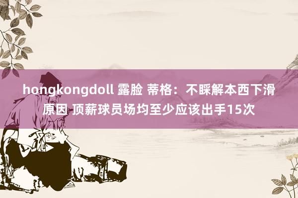 hongkongdoll 露脸 蒂格：不睬解本西下滑原因 顶薪球员场均至少应该出手15次