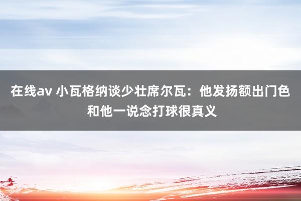 在线av 小瓦格纳谈少壮席尔瓦：他发扬额出门色 和他一说念打球很真义