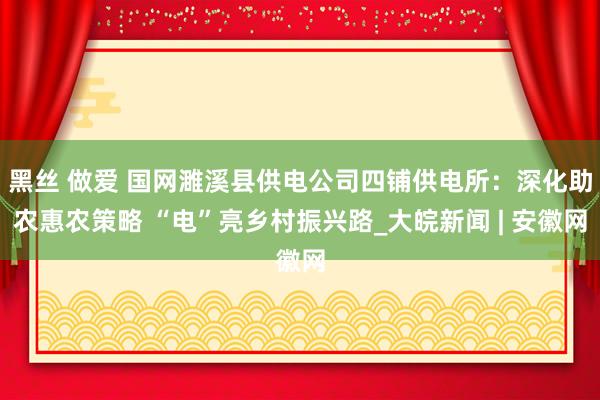 黑丝 做爱 国网濉溪县供电公司四铺供电所：深化助农惠农策略 “电”亮乡村振兴路_大皖新闻 | 安徽网