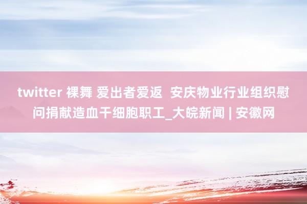 twitter 裸舞 爱出者爱返  安庆物业行业组织慰问捐献造血干细胞职工_大皖新闻 | 安徽网