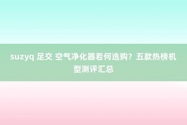 suzyq 足交 空气净化器若何选购？五款热榜机型测评汇总