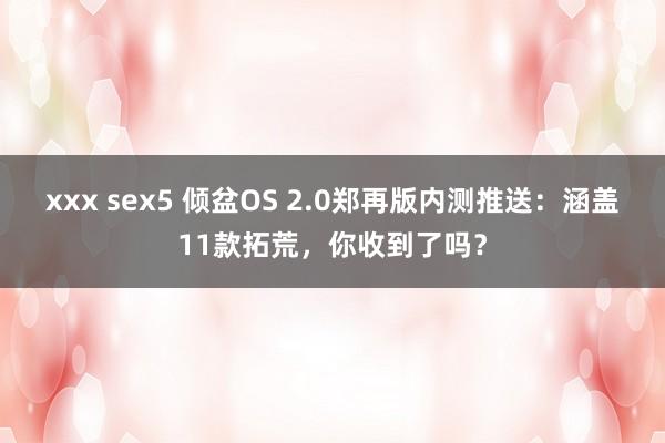 xxx sex5 倾盆OS 2.0郑再版内测推送：涵盖11款拓荒，你收到了吗？