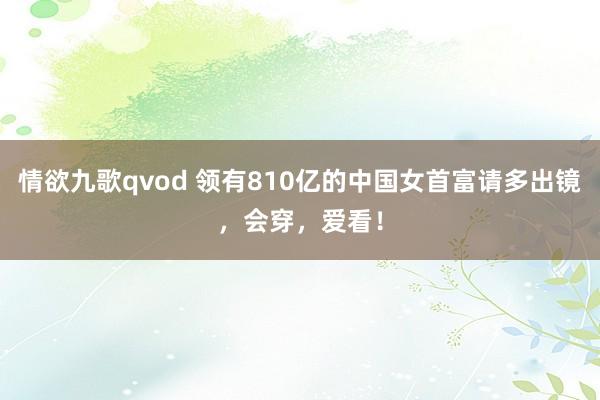 情欲九歌qvod 领有810亿的中国女首富请多出镜，会穿，爱看！