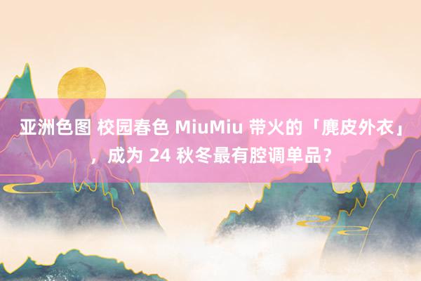 亚洲色图 校园春色 MiuMiu 带火的「麂皮外衣」，成为 24 秋冬最有腔调单品？