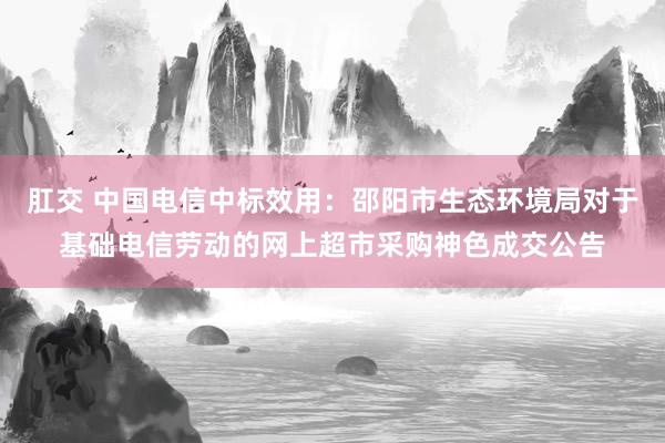 肛交 中国电信中标效用：邵阳市生态环境局对于基础电信劳动的网上超市采购神色成交公告