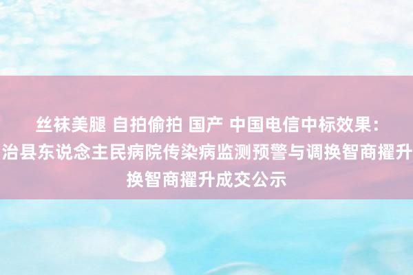 丝袜美腿 自拍偷拍 国产 中国电信中标效果：东乡族自治县东说念主民病院传染病监测预警与调换智商擢升成交公示