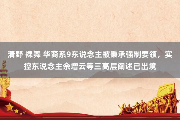 清野 裸舞 华裔系9东说念主被秉承强制要领，实控东说念主余增云等三高层阐述已出境