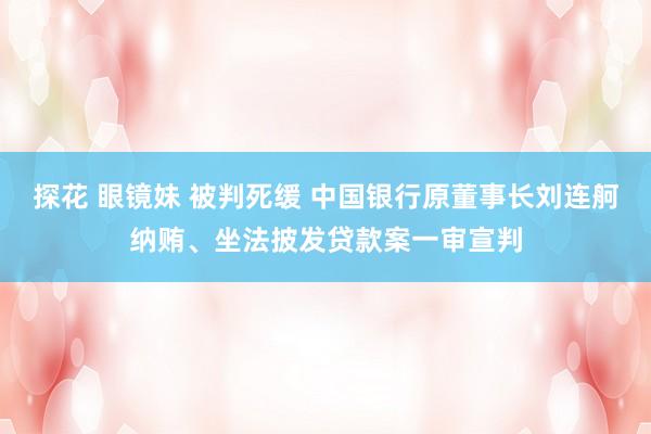 探花 眼镜妹 被判死缓 中国银行原董事长刘连舸纳贿、坐法披发贷款案一审宣判