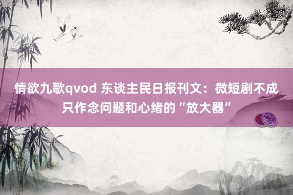 情欲九歌qvod 东谈主民日报刊文：微短剧不成只作念问题和心绪的“放大器”