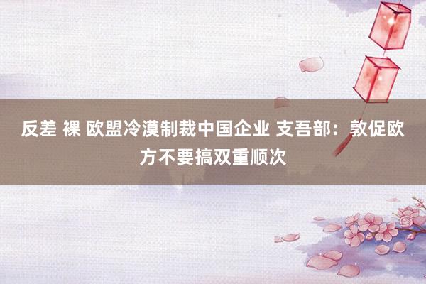 反差 裸 欧盟冷漠制裁中国企业 支吾部：敦促欧方不要搞双重顺次