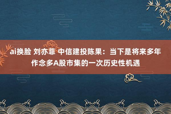 ai换脸 刘亦菲 中信建投陈果：当下是将来多年作念多A股市集的一次历史性机遇