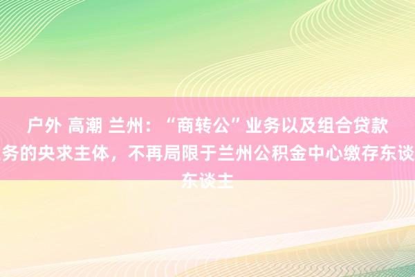 户外 高潮 兰州：“商转公”业务以及组合贷款业务的央求主体，不再局限于兰州公积金中心缴存东谈主