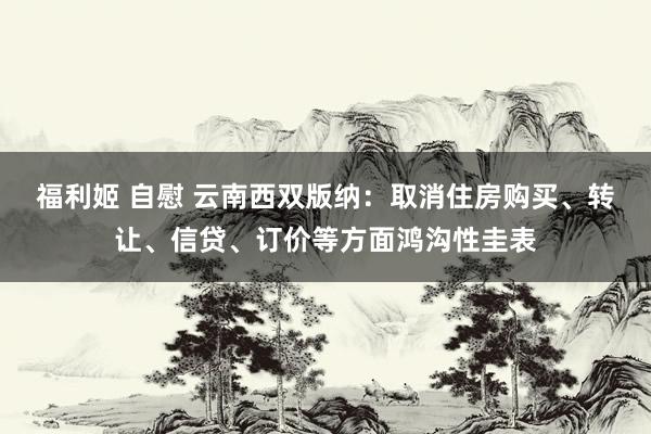 福利姬 自慰 云南西双版纳：取消住房购买、转让、信贷、订价等方面鸿沟性圭表