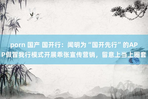 porn 国产 国开行：闻明为“国开先行”的APP假冒我行模式开展乖张宣传营销，留意上当上圈套