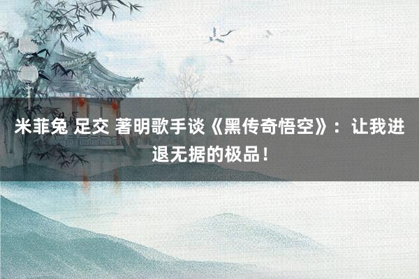 米菲兔 足交 著明歌手谈《黑传奇悟空》：让我进退无据的极品！
