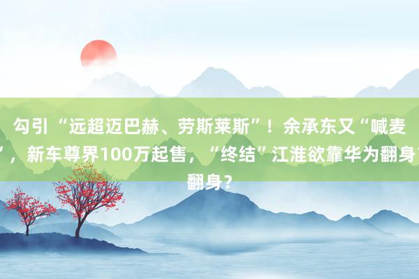 勾引 “远超迈巴赫、劳斯莱斯”！余承东又“喊麦”，新车尊界100万起售，“终结”江淮欲靠华为翻身？