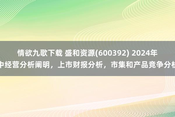 情欲九歌下载 盛和资源(600392) 2024年中经营分析阐明，上市财报分析，市集和产品竞争分析