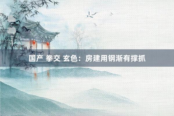 国产 拳交 玄色：房建用钢渐有撑抓