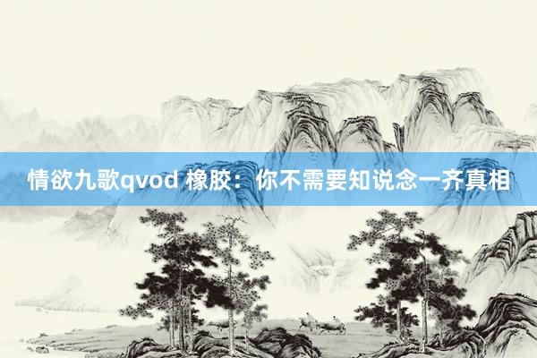 情欲九歌qvod 橡胶：你不需要知说念一齐真相