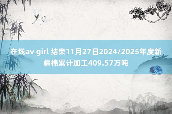 在线av girl 结束11月27日2024/2025年度新疆棉累计加工409.57万吨